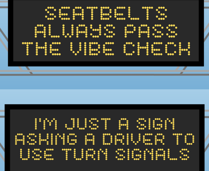 The two winners of 2023's Safety Message Contest. They read: Seatbelts always pass the vibe check. And I'm just a sign asking a driver to use turn signals.